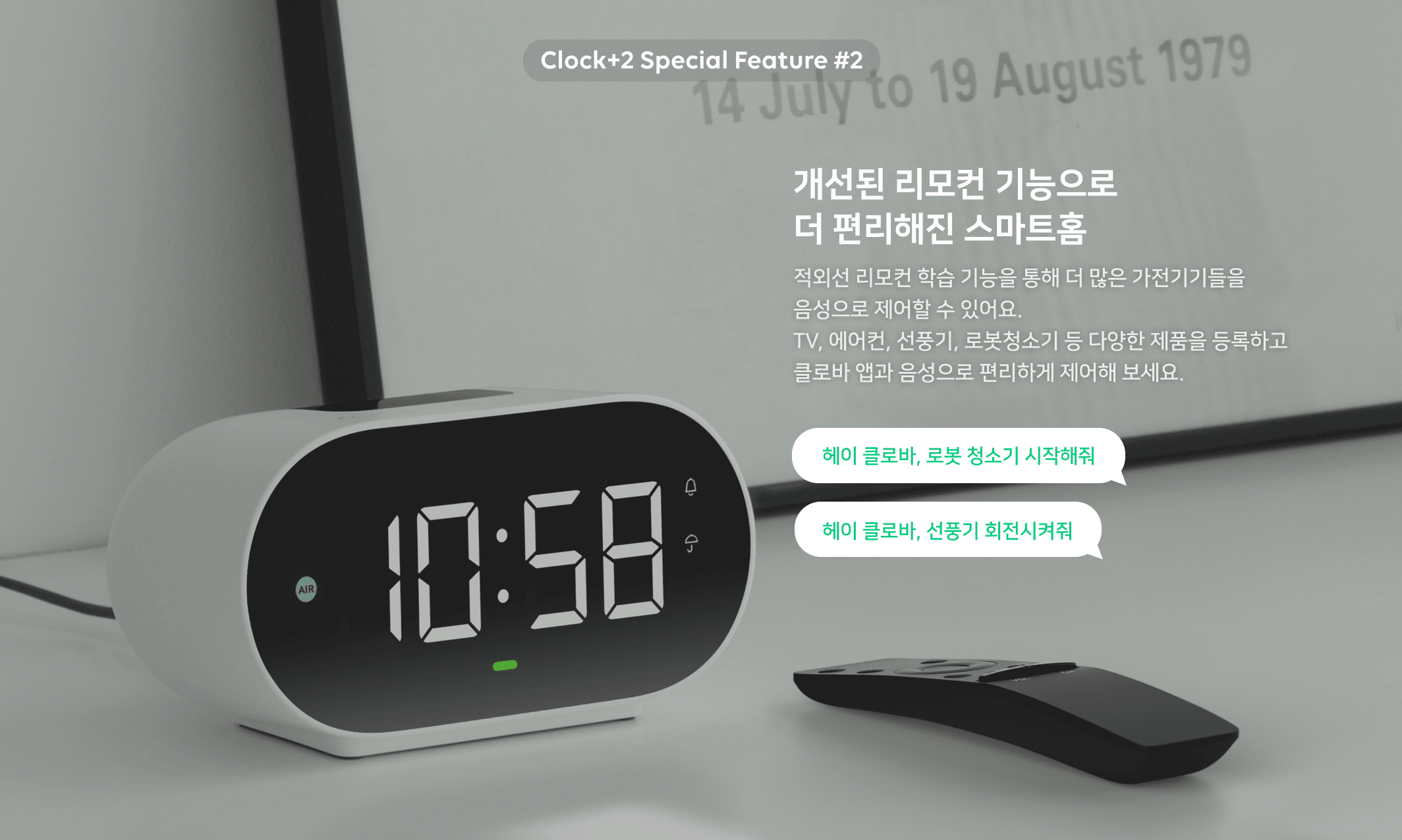 Clock Special Feature 2. 개선된 리모컨 기능으로 더 편리해진 스마트홈 적외선 리모컨 학습 기능을 통해 더 많은 가전기기들을 음성으로 제어할 수 있어요. TV, 에어컨, 선풍기, 로봇청소기 등 다양한 제품을 등록하고 클로바 앱과 음성으로 편리하게 제어해 보세요. 헤이 클로바, 로봇 청소기 시작해줘. 헤이 클로바, 선풍기 회전시켜줘