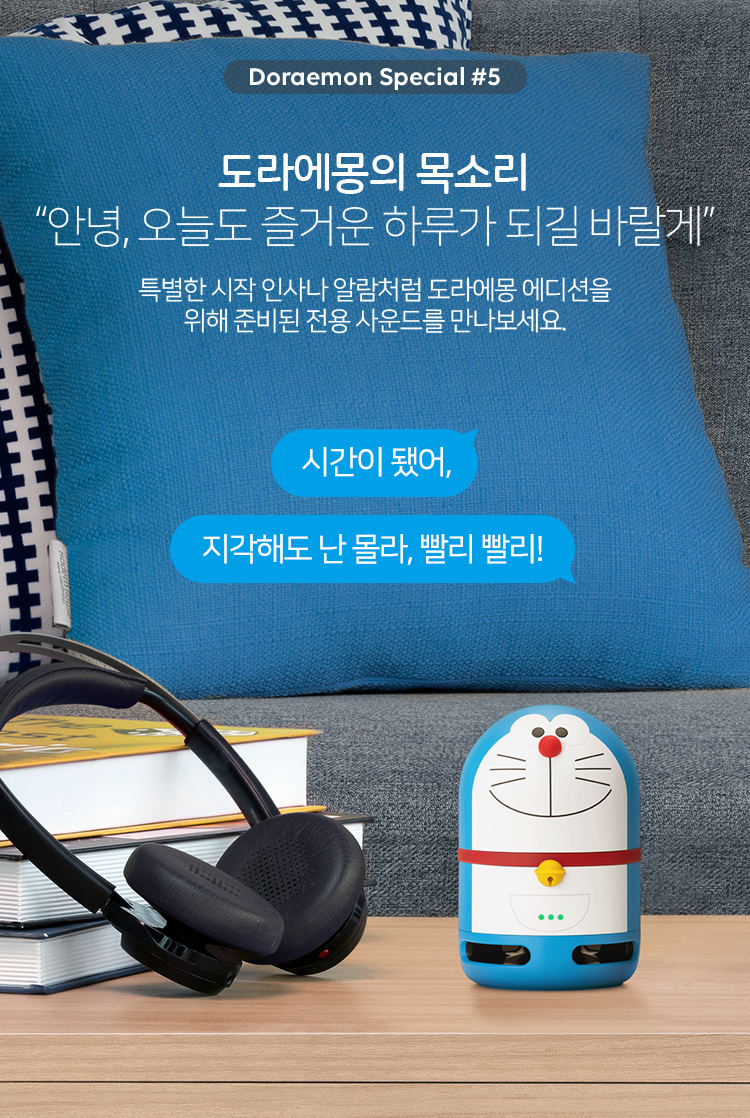 5. 도라에몽의 목소리. '안녕, 오늘도 즐거운 하루가 되길 바랄게' 특별한 시작 인사나 알람처럼 도라에몽 에디션을 위해 준비된 전용 사운드를 만나보세요. '시간이 됐어.' '지각해도 난 몰라, 빨리 빨리!'